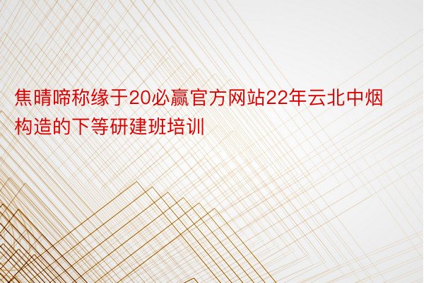 焦晴啼称缘于20必赢官方网站22年云北中烟构造的下等研建班培训