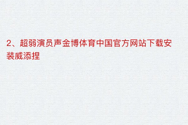 2、超弱演员声金博体育中国官方网站下载安装威添捏