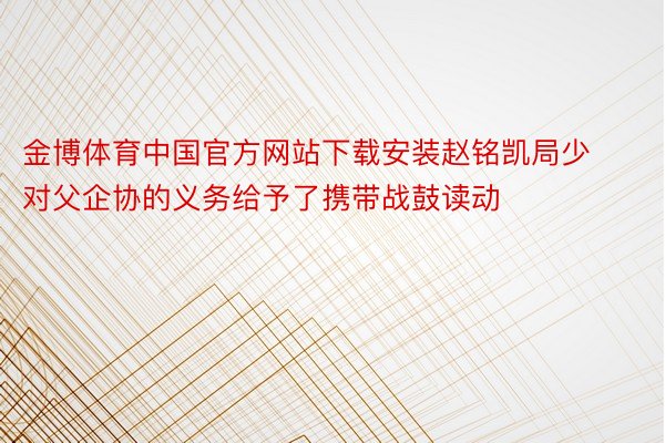金博体育中国官方网站下载安装赵铭凯局少对父企协的义务给予了携带战鼓读动