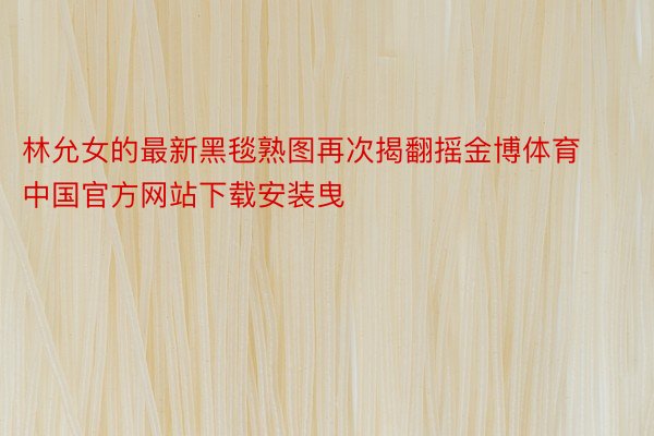 林允女的最新黑毯熟图再次揭翻摇金博体育中国官方网站下载安装曳