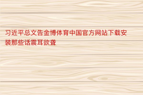习近平总文告金博体育中国官方网站下载安装那些话震耳欲聋